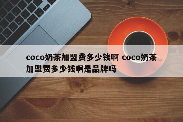 coco奶茶加盟费多少钱啊 coco奶茶加盟费多少钱啊是品牌吗