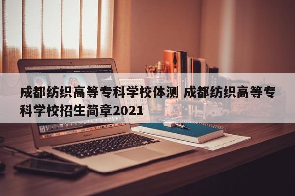 成都纺织高等专科学校体测 成都纺织高等专科学校招生简章2021