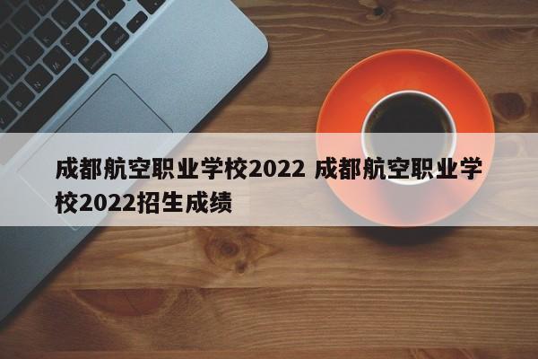 成都航空职业学校2022 成都航空职业学校2022招生成绩