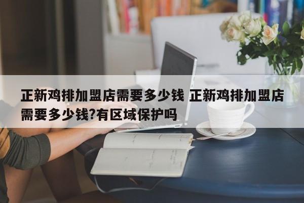 正新鸡排加盟店需要多少钱 正新鸡排加盟店需要多少钱?有区域保护吗