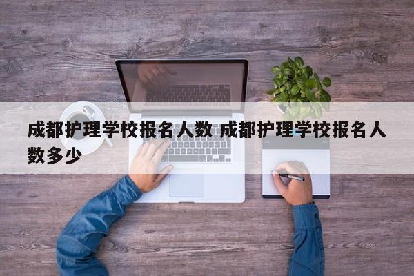 成都护理学校报名人数 成都护理学校报名人数多少
