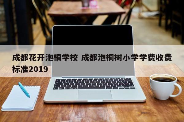 成都花开泡桐学校 成都泡桐树小学学费收费标准2019