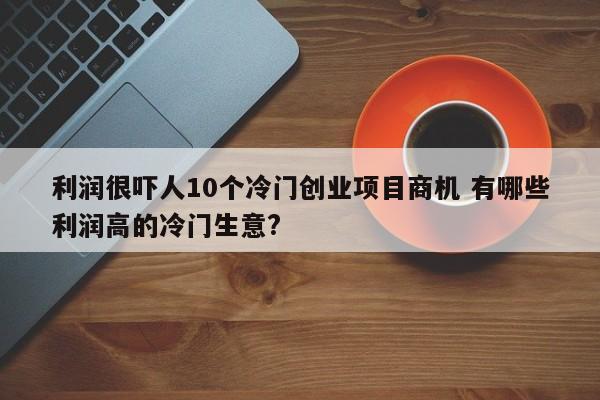 利润很吓人10个冷门创业项目商机 有哪些利润高的冷门生意?