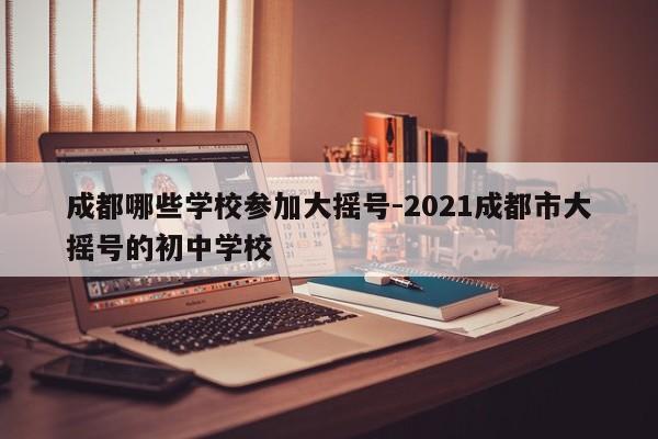 成都哪些学校参加大摇号-2021成都市大摇号的初中学校