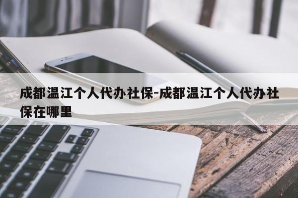 成都温江个人代办社保-成都温江个人代办社保在哪里