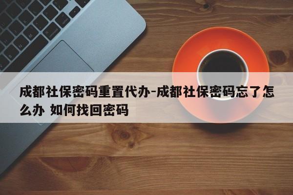 成都社保密码重置代办-成都社保密码忘了怎么办 如何找回密码
