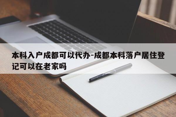 本科入户成都可以代办-成都本科落户居住登记可以在老家吗