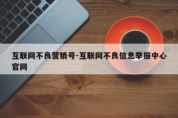 互联网不良营销号-互联网不良信息举报中心官网