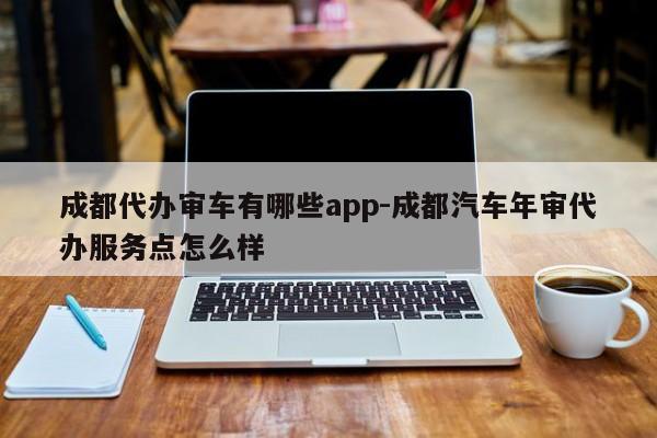 成都代办审车有哪些app-成都汽车年审代办服务点怎么样