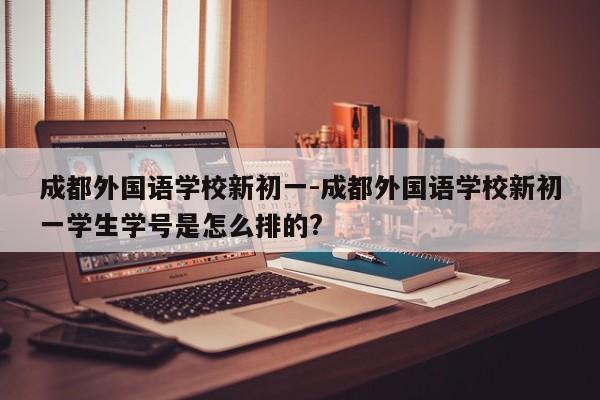 成都外国语学校新初一-成都外国语学校新初一学生学号是怎么排的?