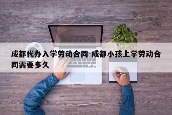 成都代办入学劳动合同-成都小孩上学劳动合同需要多久