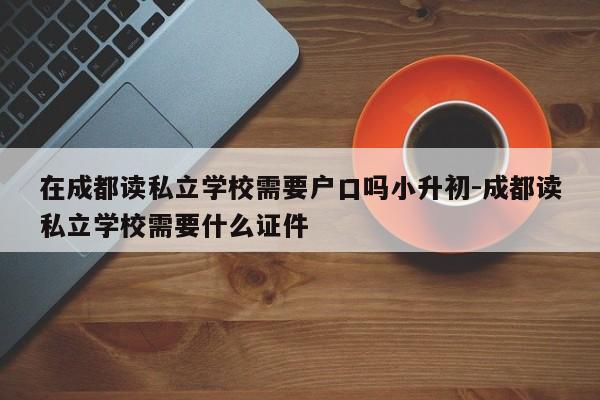 在成都读私立学校需要户口吗小升初-成都读私立学校需要什么证件