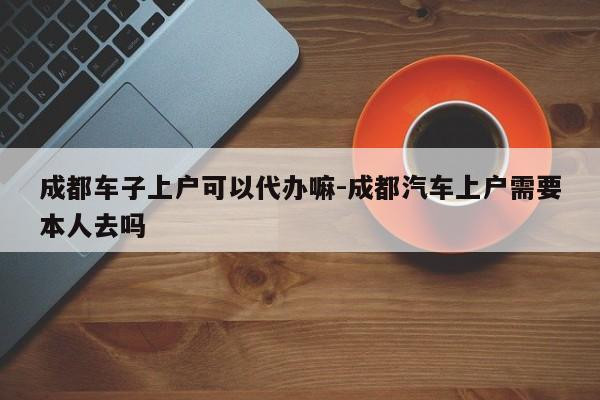 成都车子上户可以代办嘛-成都汽车上户需要本人去吗