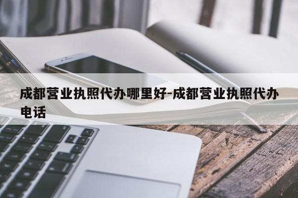 成都营业执照代办哪里好-成都营业执照代办电话