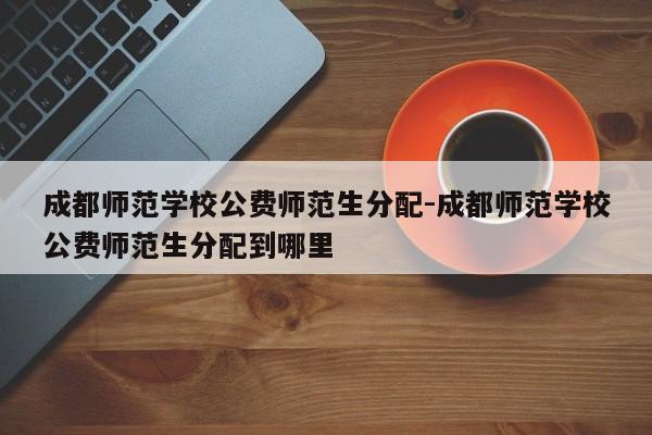 成都师范学校公费师范生分配-成都师范学校公费师范生分配到哪里