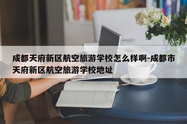 成都天府新区航空旅游学校怎么样啊-成都市天府新区航空旅游学校地址