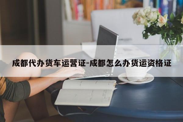 成都代办货车运营证-成都怎么办货运资格证