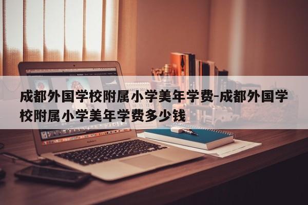 成都外国学校附属小学美年学费-成都外国学校附属小学美年学费多少钱