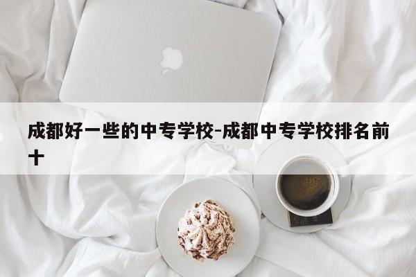 成都好一些的中专学校-成都中专学校排名前十