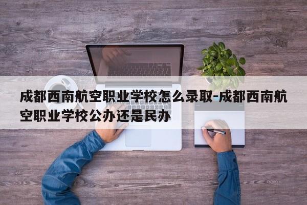 成都西南航空职业学校怎么录取-成都西南航空职业学校公办还是民办