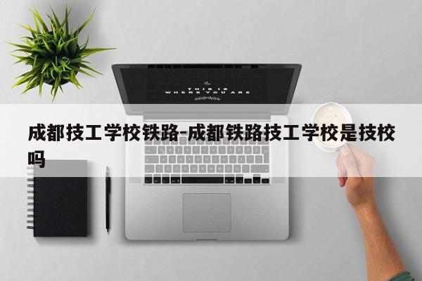 成都技工学校铁路-成都铁路技工学校是技校吗