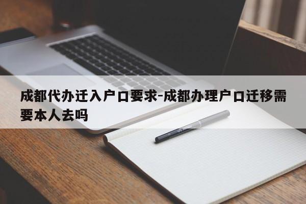 成都代办迁入户口要求-成都办理户口迁移需要本人去吗