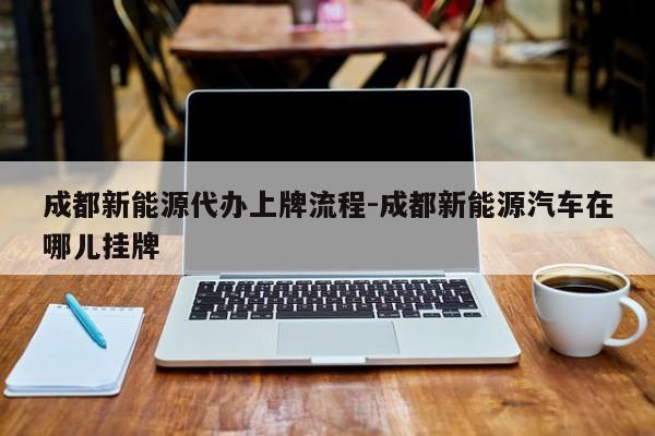 成都新能源代办上牌流程-成都新能源汽车在哪儿挂牌