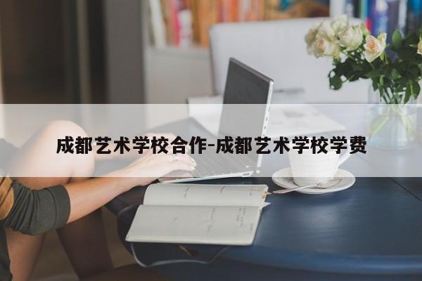 成都艺术学校合作-成都艺术学校学费