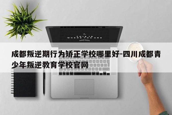 成都叛逆期行为矫正学校哪里好-四川成都青少年叛逆教育学校官网
