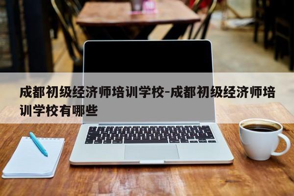 成都初级经济师培训学校-成都初级经济师培训学校有哪些