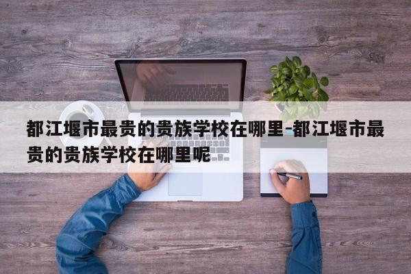 都江堰市最贵的贵族学校在哪里-都江堰市最贵的贵族学校在哪里呢