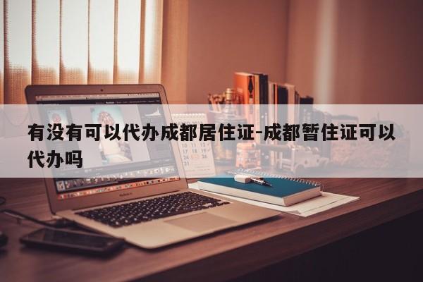 有没有可以代办成都居住证-成都暂住证可以代办吗