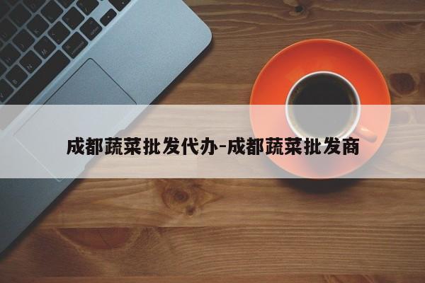 成都蔬菜批发代办-成都蔬菜批发商