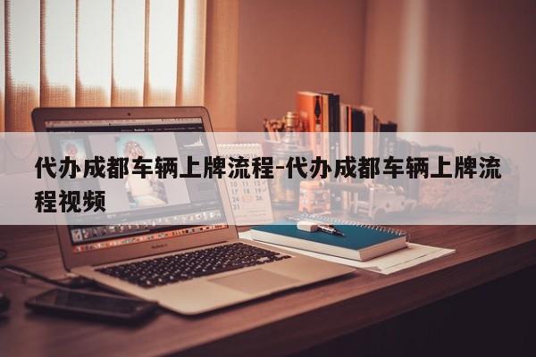 代办成都车辆上牌流程-代办成都车辆上牌流程视频