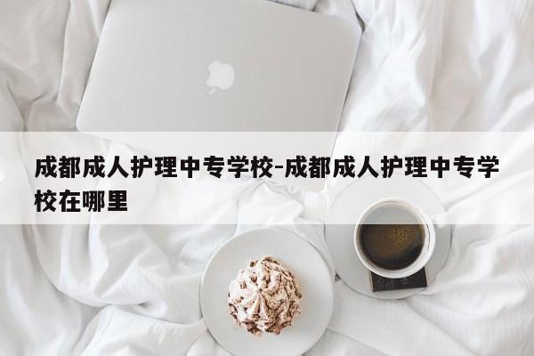 成都成人护理中专学校-成都成人护理中专学校在哪里
