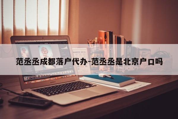 范丞丞成都落户代办-范丞丞是北京户口吗