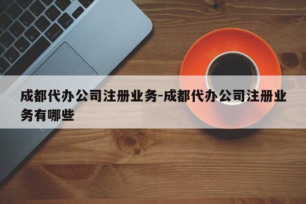 成都代办公司注册业务-成都代办公司注册业务有哪些