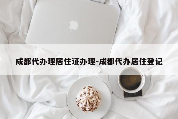 成都代办理居住证办理-成都代办居住登记