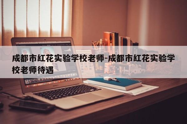 成都市红花实验学校老师-成都市红花实验学校老师待遇