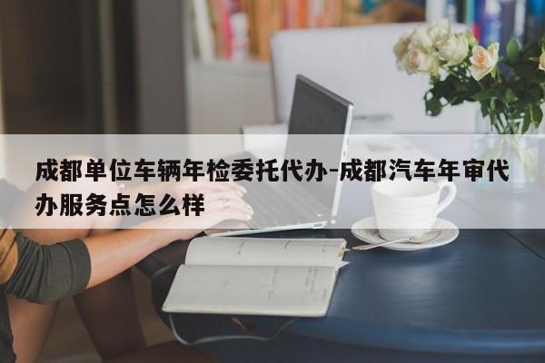 成都单位车辆年检委托代办-成都汽车年审代办服务点怎么样