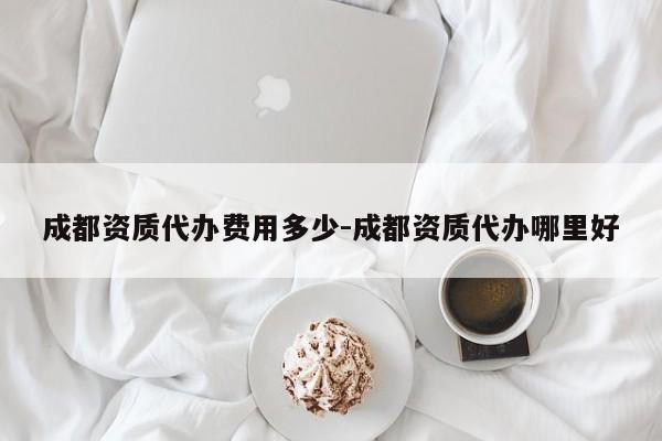 成都资质代办费用多少-成都资质代办哪里好