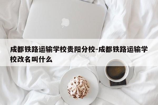 成都铁路运输学校贵阳分校-成都铁路运输学校改名叫什么