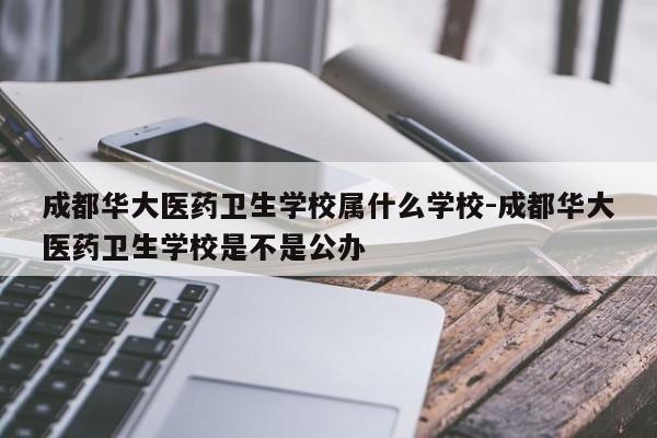 成都华大医药卫生学校属什么学校-成都华大医药卫生学校是不是公办