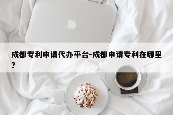 成都专利申请代办平台-成都申请专利在哪里?