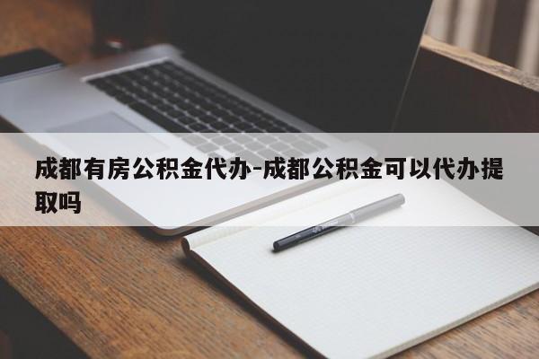 成都有房公积金代办-成都公积金可以代办提取吗