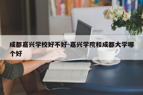成都嘉兴学校好不好-嘉兴学院和成都大学哪个好