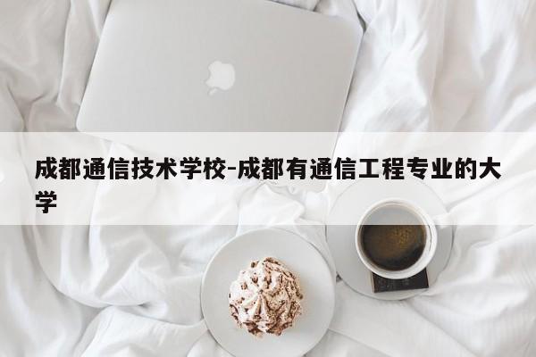 成都通信技术学校-成都有通信工程专业的大学