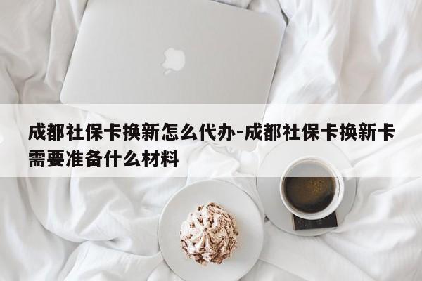 成都社保卡换新怎么代办-成都社保卡换新卡需要准备什么材料