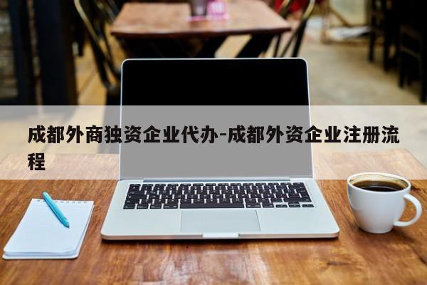 成都外商独资企业代办-成都外资企业注册流程
