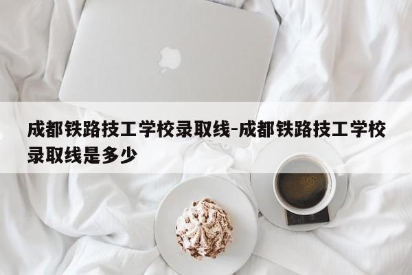 成都铁路技工学校录取线-成都铁路技工学校录取线是多少
